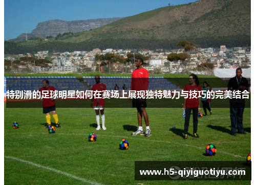 特别滑的足球明星如何在赛场上展现独特魅力与技巧的完美结合