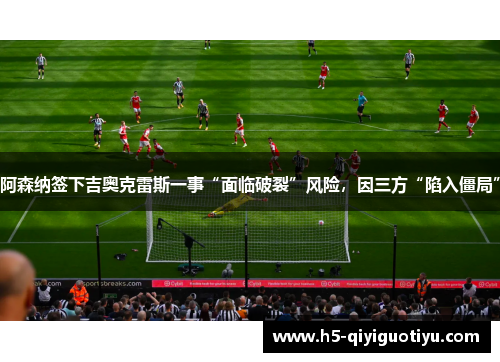 阿森纳签下吉奥克雷斯一事“面临破裂”风险，因三方“陷入僵局”
